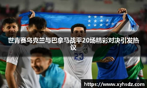 世青赛乌克兰与巴拿马战平20场精彩对决引发热议